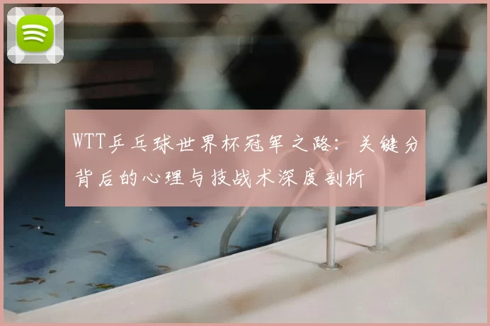 WTT乒乓球世界杯冠军之路：关键分背后的心理与技战术深度剖析