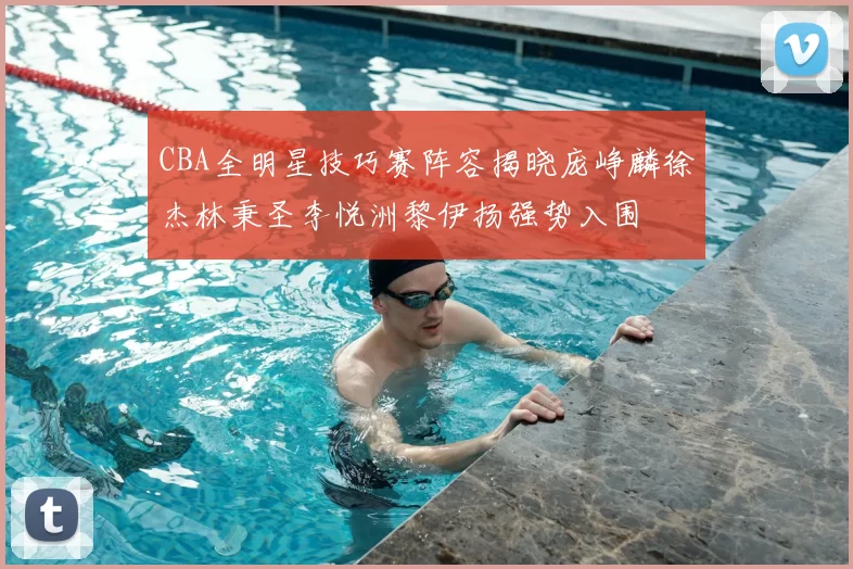CBA全明星技巧赛阵容揭晓庞峥麟徐杰林秉圣李悦洲黎伊扬强势入围