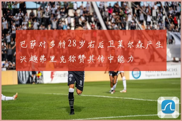 巴萨对多特28岁右后卫莱尔森产生兴趣弗里克称赞其传中能力