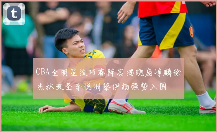 CBA全明星技巧赛阵容揭晓庞峥麟徐杰林秉圣李悦洲黎伊扬强势入围