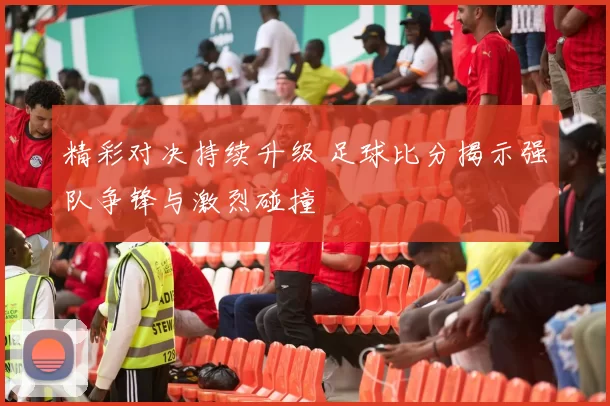 精彩对决持续升级 足球比分揭示强队争锋与激烈碰撞