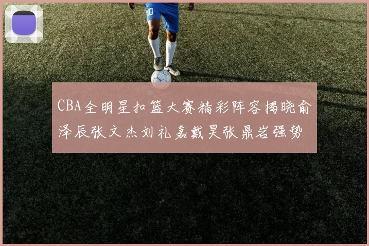 CBA全明星扣篮大赛精彩阵容揭晓俞泽辰张文杰刘礼嘉戴昊张鼎岩强势参赛