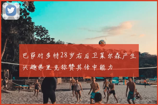 巴萨对多特28岁右后卫莱尔森产生兴趣弗里克称赞其传中能力