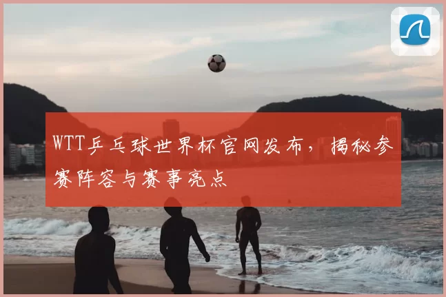 WTT乒乓球世界杯官网发布,揭秘参赛阵容与赛事亮点