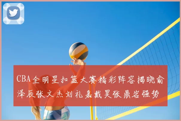 CBA全明星扣篮大赛精彩阵容揭晓俞泽辰张文杰刘礼嘉戴昊张鼎岩强势参赛