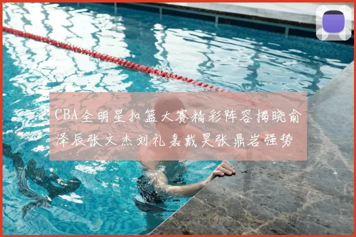 CBA全明星扣篮大赛精彩阵容揭晓俞泽辰张文杰刘礼嘉戴昊张鼎岩强势参赛