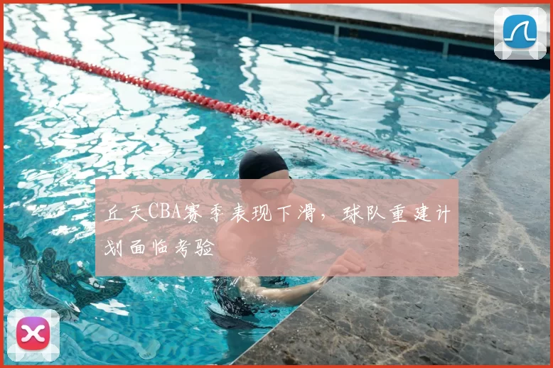 丘天CBA赛季表现下滑，球队重建计划面临考验