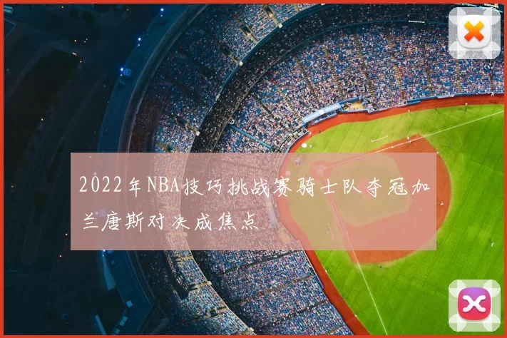 2022年NBA技巧挑战赛骑士队夺冠加兰唐斯对决成焦点