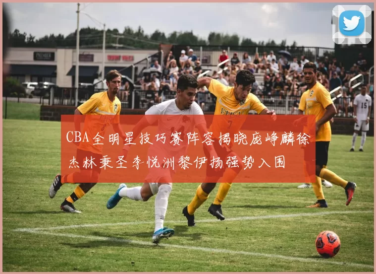 CBA全明星技巧赛阵容揭晓庞峥麟徐杰林秉圣李悦洲黎伊扬强势入围