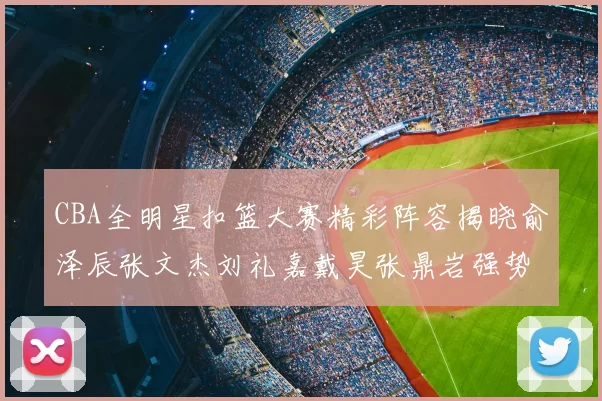 CBA全明星扣篮大赛精彩阵容揭晓俞泽辰张文杰刘礼嘉戴昊张鼎岩强势参赛