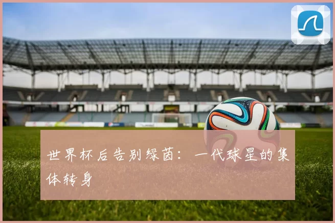 世界杯后告别绿茵:一代球星的集体转身