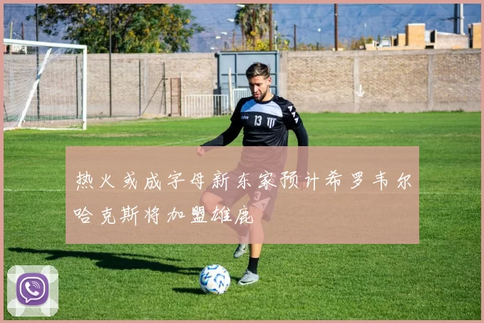热火或成字母新东家预计希罗韦尔哈克斯将加盟雄鹿