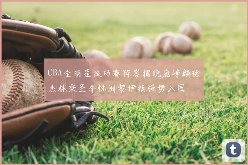 CBA全明星技巧赛阵容揭晓庞峥麟徐杰林秉圣李悦洲黎伊扬强势入围