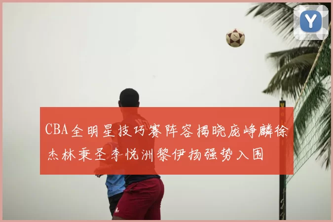 CBA全明星技巧赛阵容揭晓庞峥麟徐杰林秉圣李悦洲黎伊扬强势入围