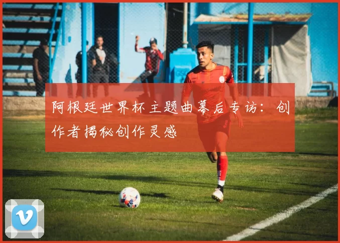 阿根廷世界杯主题曲幕后专访:创作者揭秘创作灵感