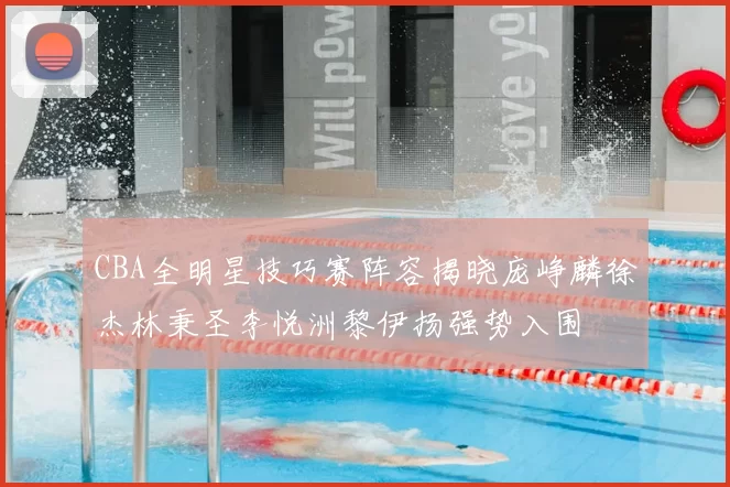 CBA全明星技巧赛阵容揭晓庞峥麟徐杰林秉圣李悦洲黎伊扬强势入围