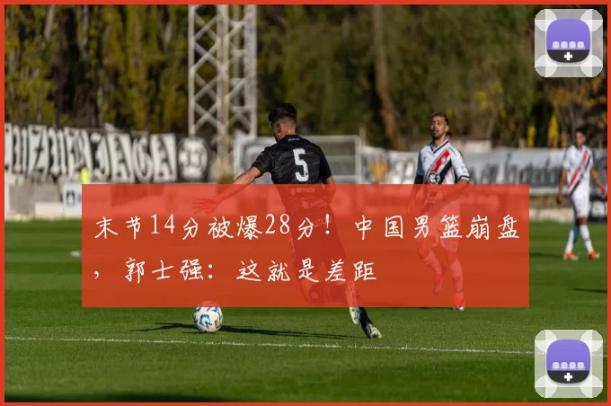 末节14分被爆28分!中国男篮崩盘,郭士强:这就是差距