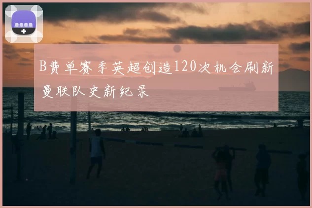 B费单赛季英超创造120次机会刷新曼联队史新纪录