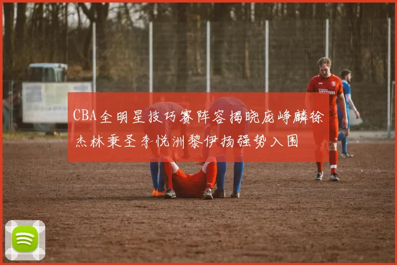 CBA全明星技巧赛阵容揭晓庞峥麟徐杰林秉圣李悦洲黎伊扬强势入围