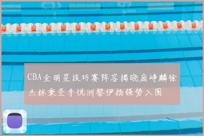 CBA全明星技巧赛阵容揭晓庞峥麟徐杰林秉圣李悦洲黎伊扬强势入围