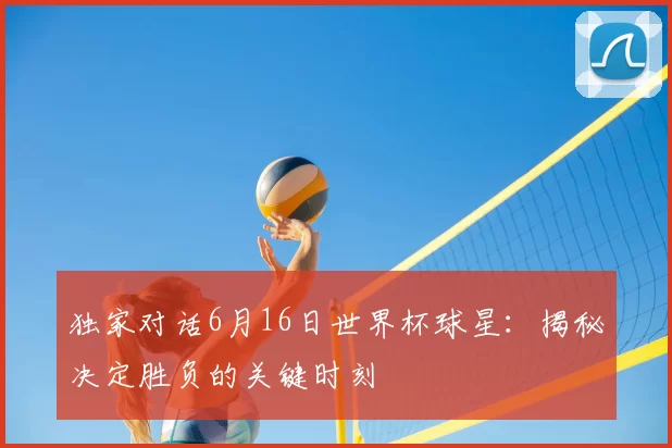 独家对话6月16日世界杯球星：揭秘决定胜负的关键时刻