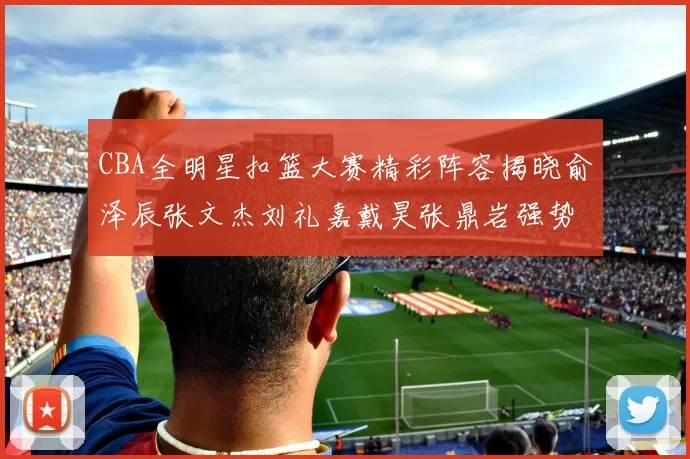 CBA全明星扣篮大赛精彩阵容揭晓俞泽辰张文杰刘礼嘉戴昊张鼎岩强势参赛