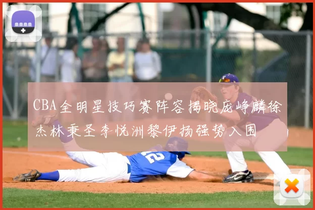 CBA全明星技巧赛阵容揭晓庞峥麟徐杰林秉圣李悦洲黎伊扬强势入围