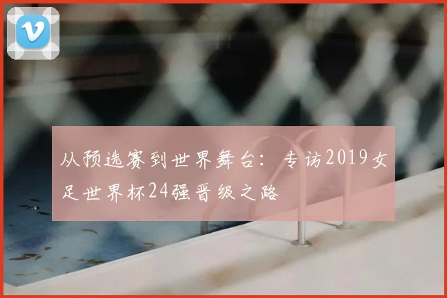 从预选赛到世界舞台：专访2019女足世界杯24强晋级之路