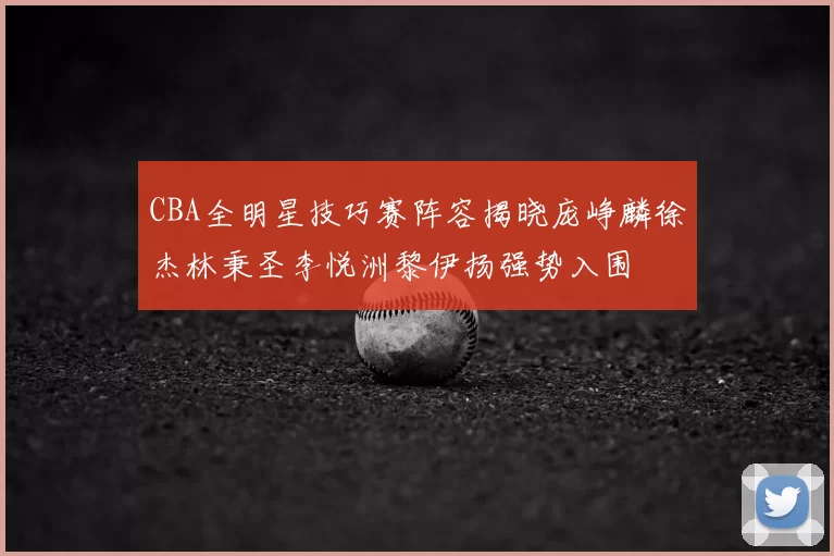 CBA全明星技巧赛阵容揭晓庞峥麟徐杰林秉圣李悦洲黎伊扬强势入围