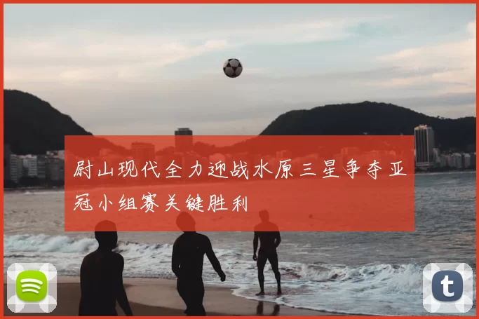 尉山现代全力迎战水原三星争夺亚冠小组赛关键胜利
