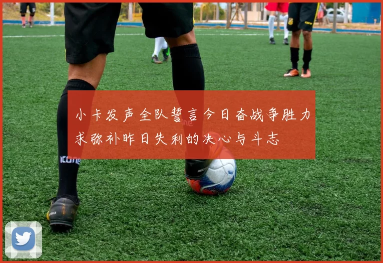 小卡发声全队誓言今日奋战争胜力求弥补昨日失利的决心与斗志