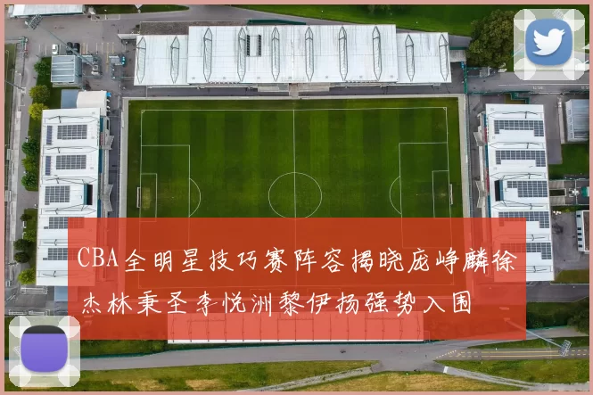 CBA全明星技巧赛阵容揭晓庞峥麟徐杰林秉圣李悦洲黎伊扬强势入围