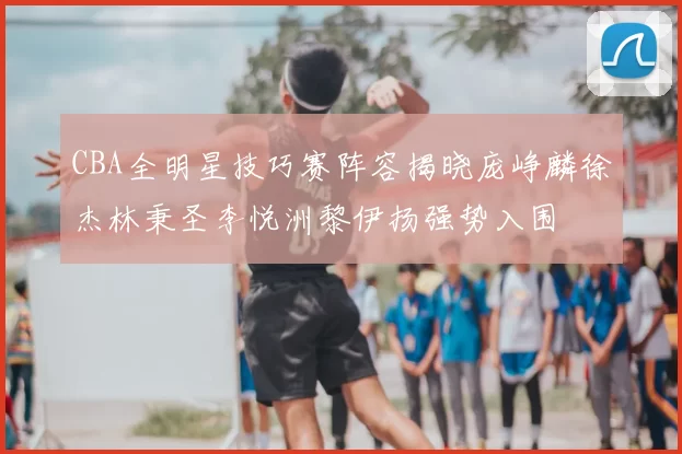 CBA全明星技巧赛阵容揭晓庞峥麟徐杰林秉圣李悦洲黎伊扬强势入围