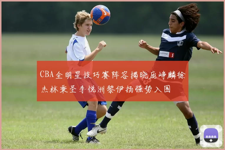 CBA全明星技巧赛阵容揭晓庞峥麟徐杰林秉圣李悦洲黎伊扬强势入围