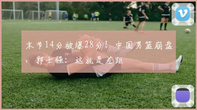 末节14分被爆28分！中国男篮崩盘，郭士强：这就是差距