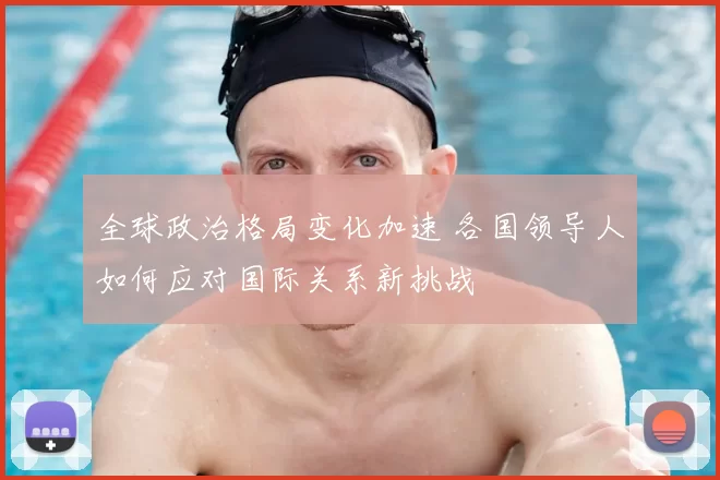 全球政治格局变化加速 各国领导人如何应对国际关系新挑战