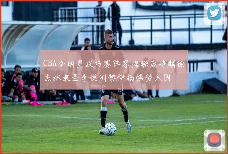 CBA全明星技巧赛阵容揭晓庞峥麟徐杰林秉圣李悦洲黎伊扬强势入围