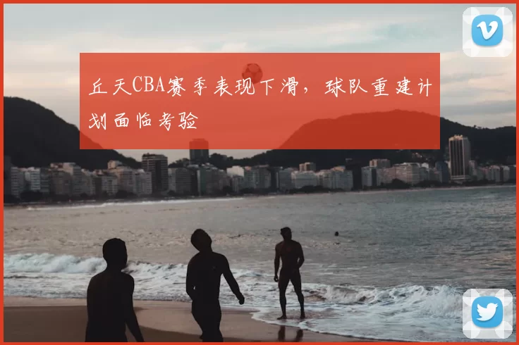 丘天CBA赛季表现下滑，球队重建计划面临考验