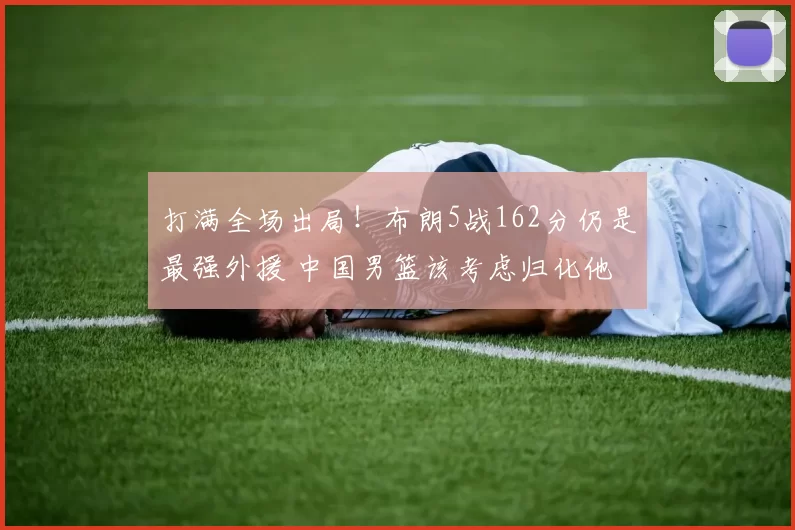 打满全场出局!布朗5战162分仍是最强外援 中国男篮该考虑归化他