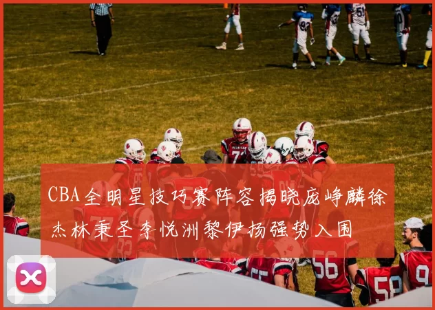 CBA全明星技巧赛阵容揭晓庞峥麟徐杰林秉圣李悦洲黎伊扬强势入围