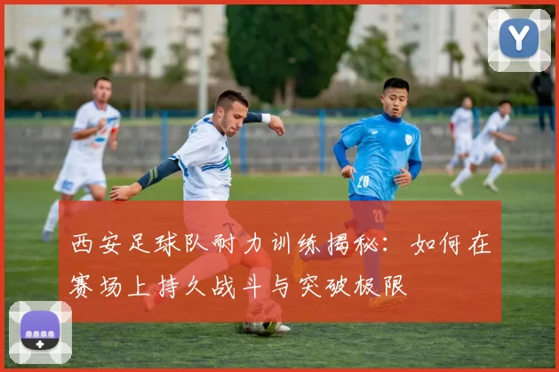 西安足球队耐力训练揭秘：如何在赛场上持久战斗与突破极限