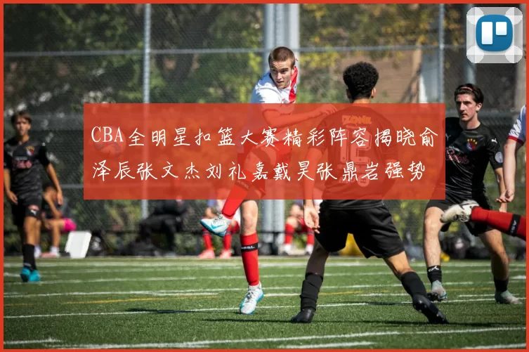 CBA全明星扣篮大赛精彩阵容揭晓俞泽辰张文杰刘礼嘉戴昊张鼎岩强势参赛