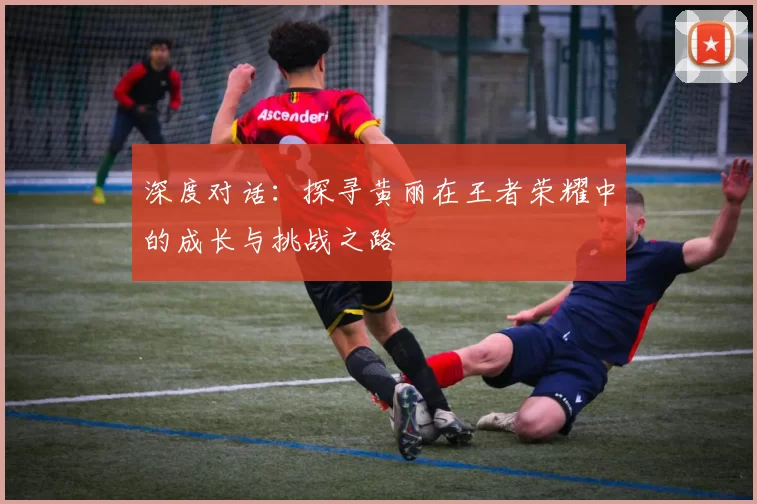 深度对话:探寻黄丽在王者荣耀中的成长与挑战之路