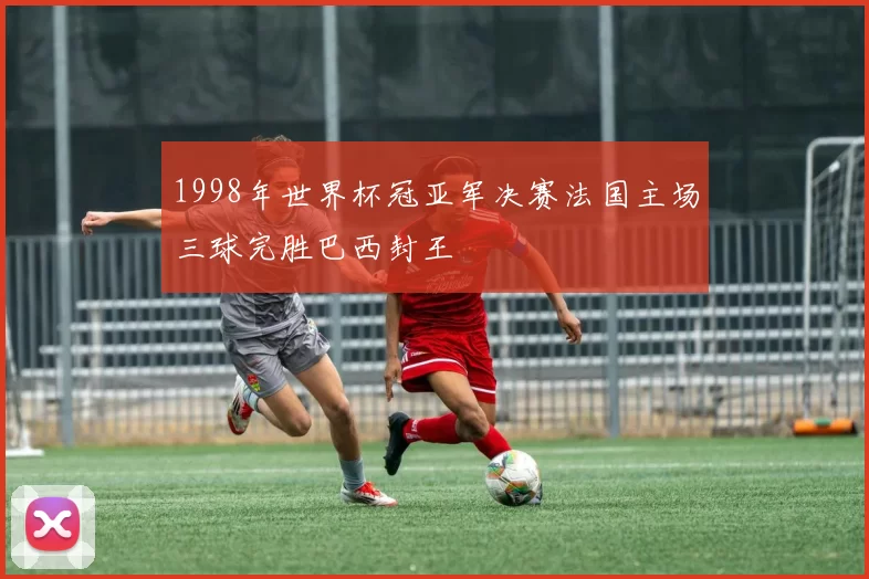 1998年世界杯冠亚军决赛法国主场三球完胜巴西封王