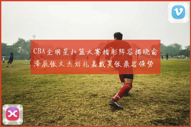 CBA全明星扣篮大赛精彩阵容揭晓俞泽辰张文杰刘礼嘉戴昊张鼎岩强势参赛