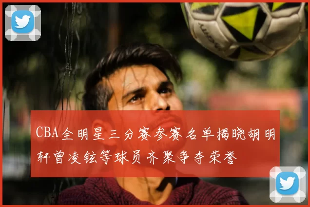 CBA全明星三分赛参赛名单揭晓胡明轩曾凌铉等球员齐聚争夺荣誉
