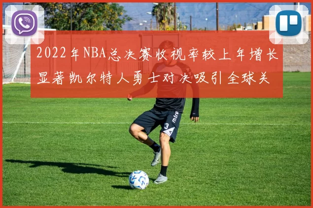2022年NBA总决赛收视率较上年增长显著凯尔特人勇士对决吸引全球关注