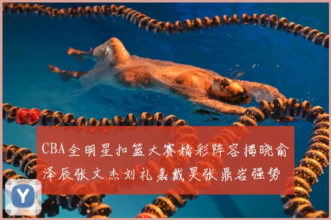 CBA全明星扣篮大赛精彩阵容揭晓俞泽辰张文杰刘礼嘉戴昊张鼎岩强势参赛