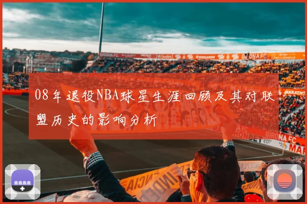 08年退役NBA球星生涯回顾及其对联盟历史的影响分析