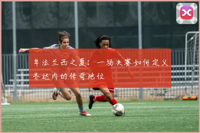 年法兰西之夏：一场决赛如何定义齐达内的传奇地位
